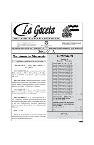 1
La Gaceta
A.
SecciónA Acuerdos y Leyes
REPÚBLICA DE HONDURAS - TEGUCIGALPA, M. D. C., 17 DE SEPTIEMBRE DEL 2014 No. 33,533
La primera imprenta llegó a Honduras en 1829, siendo
instalada en Tegucigalpa, en el cuartel San Fran-
cisco, lo primero que se imprimió fue una proclama
del General Morazán, con fecha 4 de diciembre de
1829.
Después se imprimió el primer periódico oficial del
Gobierno con fecha 25 de mayo de 1830, conocido
hoy, como Diario Oficial "La Gaceta".
AÑO CXXXVII TEGUCIGALPA, M. D. C., HONDURAS, C. A. MIÉRCOLES 17 DE SEPTIEMBRE DEL 2014. NUM. 33,533
EMPRESA NACIONAL DE ARTES GRÁFICAS
E.N.A.G.
Sección A
DIARIO OFICIAL DE LA REPUBLICA DE HONDURAS
LLLLLa Gacetaa Gacetaa Gacetaa Gacetaa GacetaLLLLLa Gacetaa Gacetaa Gacetaa Gacetaa Gaceta
Sección A
Decretos y Acuerdos
SECRETARÍADEEDUCACIÓN
AcuerdoEjecutivoNo.1358-SE-2014.
AcuerdoEjecutivoNo.1359-SE-2014.
AcuerdoEjecutivoNo.1360-SE-2014.
AcuerdoEjecutivoNo.1362-SE-2014.
AcuerdoEjecutivoNo.1363-SE-2014.
AcuerdoEjecutivoNo.1364-SE-2014.
AcuerdoEjecutivoNo.1365-SE-2014.
AcuerdoEjecutivoNo.1366-SE-2014.
AcuerdoEjecutivoNo.1367-SE-2014.
AcuerdoEjecutivoNo.1368-SE-2014.
AcuerdoEjecutivoNo.1369-SE-2014.
AcuerdoEjecutivoNo.1370-SE-2014.
AcuerdoEjecutivoNo.1371-SE-2014.
AcuerdoEjecutivoNo.1372-SE-2014.
AcuerdoEjecutivoNo.1373-SE-2014.
AcuerdoEjecutivoNo.1374-SE-2014.
AcuerdoEjecutivoNo.1376-SE-2014.
AcuerdoEjecutivoNo.1377-SE-2014.
AcuerdoEjecutivoNo.1378-SE-2014.
AcuerdoEjecutivoNo.1379-SE-2014.
AcuerdoEjecutivoNo.1361-SE-2014. A. 1-182
CONSEJODELAJUDICATURAY
DELACARRERAJUDICIAL
Acuerdo No. 05-2014. A.183-210
SECRETARÍA DE ESTADO EN LOS
DESPACHOS DE AGRICULTURA
Y GANADERÍA
Acuerdo No. 593-14. A. 211
Otros. A. 212
SUMARIO
Desprendible para su comodidad
Sección B
Avisos Legales B. 1-44
Secretaría de Educación
ACUERDO EJECUTIVO No. 1358-SE-2014
EL PRESIDENTE CONSTITUCIONAL DE LA
REPÚBLICA
CONSIDERANDO: Que mediante Decreto No. 262-
2011, publicado en el Diario Oficial “La Gaceta” el 22 de
febrero del año 2012, fue aprobada la Ley Fundamental de
Educación.
CONSIDERANDO: Que para implementar la Reforma
Educativa de Honduras, que responda a la Visión de País y
Plan de Nación, se requiere aplicar con criterios técnicos y
administrativos la Ley Fundamental de Educación.
CONSIDERANDO: Que la Ley Fundamental de
Educación, por su propio carácter para ser aplicada requiere
de instrumentos jurídicos que la desarrollen.
CONSIDERANDO: Que los aspectos generales de la
Ley Fundamental de Educación, deben establecerse en un
Reglamento General que la misma Ley manda se elabore, en
el que deben fundamentarse los demás reglamentos
operativos, que se derivan de la Ley Fundamental de
Educación.
POR TANTO:
En uso de las facultades de que está investido y en
aplicación del Decreto 266-2013, que reforma el artículo 41
de la Ley deAdministración Pública,
 