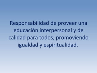 Responsabilidad de proveer una educación interpersonal y de calidad para todos; promoviendo igualdad y espiritualidad.  