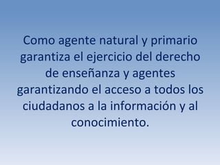 Como agente natural y primario garantiza el ejercicio del derecho de enseñanza y agentes garantizando el acceso a todos los ciudadanos a la información y al conocimiento. 
