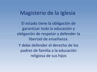 Magisterio de la Iglesia El estado tiene la obligación de garantizar toda la educación y obligación de respetar y defender la libertad de enseñanza. Y debe defender el derecho de los padres de familia a la educación religiosa de sus hijos 