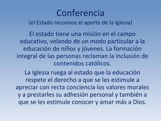 Conferencia (el Estado reconoce el aporte de la Iglesia) El estado tiene una misión en el campo educativo, velando de un modo particular a la educación de niños y jóvenes. La formación integral de las personas reclaman la inclusión de contenidos católicos. La Iglesia ruega al estado que la educación respete el derecho a que se les estimule a apreciar con recta conciencia los valores morales y a prestarles su adhesión personal y también a que se les estimule conocer y amar más a Dios. 