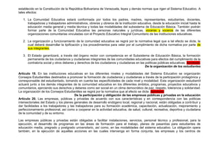 establecido en la Constitución de la República Bolivariana de Venezuela, leyes y demás normas que rigen el Sistema Educativo. A
tales efectos:

   1. La Comunidad Educativa estará conformada por todos los padres, madres, representantes, estudiantes, docentes,
      trabajadoras y trabajadores administrativos, obreras y obreros de la institución educativa, desde la educación inicial hasta le
      educación media general y media técnica y todas las modalidades del subsistema de Educación Básica. También podrán
      formar parte de la Comunidad Educativa las personas naturales y jurídicas, voceras y voceros de las diferentes
      organizaciones comunitarias vinculadas con el Proyecto Educativo Integral Comunitario de las instituciones educativas.

   2. La organización y funcionamiento de la comunidad educativa se regirá por la normativa legal que a tal efecto se dicte, la
      cual deberá desarrollar la tipificación y los procedimientos para velar por el cumplimiento de dicha normativa por parte de
      sus integrantes.

   3. El Estado garantizará, a través del órgano rector con competencia en el Subsistema de Educación Básica, la formación
      permanente de los ciudadanos y ciudadanas integrantes de las comunidades educativas para efectos del cumplimiento de la
      contraloría social y otros deberes y derechos de los ciudadanos y ciudadanas en las políticas públicas educativas. Aprobado
                                                                                          De la organización de los estudiantes

Artículo 19. En las instituciones educativas en los diferentes niveles y modalidades del Sistema Educativo se organizarán
Consejos Estudiantiles destinados a promover la formación de ciudadanos y ciudadanas a través de la participación protagónica y
corresponsable del estudiantado, tomando en cuenta las especificidades de cada nivel y modalidad. Esta organización estudiantil
actuará junto a los demás integrantes de la comunidad educativa en los diferentes ámbitos, programas, proyectos educativos y
comunitarios, ejerciendo sus derechos y deberes como ser social en un clima democrático de paz, respeto, tolerancia y solidaridad.
La organización de los Consejos Estudiantiles se regirá por la normativa que al efecto se dicte. Aprobado
                                         De la participación y obligación de las empresas públicas y privadas en la educación
Artículo 20. Las empresas, públicas y privadas de acuerdo con sus características y en correspondencia con las políticas
intersectoriales del Estado y los planes generales de desarrollo endógeno local, regional y nacional, están obligadas a contribuir y
dar facilidades a los trabajadores y las trabajadoras para su formación académica, capacitación, actualización, mejoramiento y
perfeccionamiento profesional, así como a cooperar en la actividad educativa, de salud, cultural, recreativa, deportiva y ciudadana
de la comunidad y de su entorno.

Las empresas públicas y privadas están obligadas a facilitar instalaciones, servicios, personal técnico y profesional, para la
ejecución, el desarrollo de programas en las áreas de formación para el trabajo, planes de pasantías para estudiantes de
educación media, pregrado y postgrado universitario, así como, en las modalidades del sistema educativo. La obligación opera
también, en la ejecución de aquellas acciones en las cuales intervenga en forma conjunta, las empresas y los centros de
 