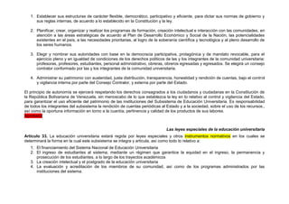 1. Establecer sus estructuras de carácter flexible, democrático, participativo y eficiente, para dictar sus normas de gobierno y
      sus reglas internas, de acuerdo a lo establecido en la Constitución y la ley.

   2. Planificar, crear, organizar y realizar los programas de formación, creación intelectual e interacción con las comunidades, en
      atención a las áreas estratégicas de acuerdo al Plan de Desarrollo Económico y Social de la Nación, las potencialidades
      existentes en el país, a las necesidades prioritarias, al logro de la soberanía científica y tecnológica y al pleno desarrollo de
      los seres humanos.

   3. Elegir y nombrar sus autoridades con base en la democracia participativa, protagónica y de mandato revocable, para el
      ejercicio pleno y en igualdad de condiciones de los derechos políticos de las y los integrantes de la comunidad universitaria:
      profesoras, profesores, estudiantes, personal administrativo, obreras, obreros egresadas y egresados. Se elegirá un consejo
      contralor conformado por las y los integrantes de la comunidad universitaria.

   4. Administrar su patrimonio con austeridad, justa distribución, transparencia, honestidad y rendición de cuentas, bajo el control
      y vigilancia interna por parte del Consejo Contralor, y externa por parte del Estado.

El principio de autonomía se ejercerá respetando los derechos consagrados a los ciudadanos y ciudadanas en la Constitución de
la República Bolivariana de Venezuela, sin menoscabo de lo que establezca la ley en lo relativo al control y vigilancia del Estado,
para garantizar el uso eficiente del patrimonio de las instituciones del Subsistema de Educación Universitaria. Es responsabilidad
de todos los integrantes del subsistema la rendición de cuentas periódicas al Estado y a la sociedad, sobre el uso de los recursos.,
así como la oportuna información en torno a la cuantía, pertinencia y calidad de los productos de sus labores.
Aprobado


                                                                               Las leyes especiales de la educación universitaria
Artículo 33. La educación universitaria estará regida por leyes especiales y otros instrumentos normativos en los cuales se
determinará la forma en la cual este subsistema se integra y articula, así como todo lo relativo a:
   1. El financiamiento del Sistema Nacional de Educación Universitaria
   2. El ingreso de estudiantes al sistema, mediante un régimen que garantice la equidad en el ingreso, la permanencia y
      prosecución de los estudiantes, a lo largo de los trayectos académicos
   3. La creación intelectual y el postgrado de la educación universitaria
   4. La evaluación y acreditación de los miembros de su comunidad, así como de los programas administrados por las
      instituciones del sistema.
 