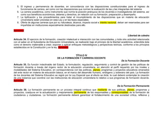 5. El ingreso y permanencia de docentes, en concordancia con las disposiciones constitucionales para el ingreso de
      funcionarios de carrera, así como con las disposiciones que normen la evaluación de las y las integrantes del sistema
   6. La carrera académica, como instrumento que norme la posición jerárquica de los docentes e investigadores del sistema, así
      como sus beneficios económicos, deberes y derechos, en relación con su formación, preparación y desempeño.
   7. La tipificación y los procedimientos para tratar el incumplimiento de las disposiciones que en materia de educación
      universitaria están previstas en esta Ley y en las leyes especiales.
   8. Oferta de algunas carreras que por su naturaleza, alcance, impacto social e interés nacional, deban ser reservadas para ser
      impartidas en instituciones especialmente destinadas para ello.

Aprobado

                                                                                                               Libertad de cátedra
Artículo 34. El ejercicio de la formación, creación intelectual e interacción con las comunidades, y toda otra actividad relacionada
con el saber en el Subsistema de Educación Universitaria, se realizarán bajo el principio de la libertad académica, entendida ésta
como el derecho inalienable a crear, exponer o aplicar enfoques metodológicos y perspectivas teóricas, conforme a los principios
establecidos en la Constitución y en la ley. Aprobado


                                                       TÍTULO IV
                                          DE LA FORMACIÓN Y CARRERA DOCENTE
                                                                                                        De la Formación Docente
Artículo 35. Es función indeclinable del Estado, la formulación, regulación, seguimiento y control de gestión de las políticas de
formación docente a través del órgano rector de la educación universitaria, en atención al perfil requerido por los niveles y
modalidades del Sistema Educativo, en correspondencia con las políticas, planes, programas y proyectos educativos emanados
del ente rector en materia de educación básica, en el marco del desarrollo humano, endógeno y soberano del país. La formación
de los docentes del Sistema Educativo se regirá por la Ley Especial que al efecto se dicte, la cual deberá contemplar la creación
de una instancia que coordine con las instituciones de educación universitaria lo relativo a sus programas de formación docente.
Aprobado

                                                                                                    De la Formación Permanente
Artículo 36. La formación permanente es un proceso integral continuo que mediante de sus políticas, planes, programas y
proyectos, coadyuva en la actualización y mejoramiento permanente de los responsables y corresponsables de la formación de
ciudadanos y ciudadanas. La formación permanente deberá garantizar el fortalecimiento de una sociedad crítica, reflexiva y
 