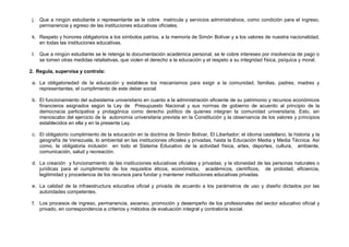 j.   Que a ningún estudiante o representante se le cobre matricula y servicios administrativos, como condición para el ingreso,
      permanencia y egreso de las instituciones educativas oficiales.

 k. Respeto y honores obligatorios a los símbolos patrios, a la memoria de Simón Bolívar y a los valores de nuestra nacionalidad,
    en todas las instituciones educativas.

 l.   Que a ningún estudiante se le retenga la documentación académica personal, se le cobre intereses por insolvencia de pago o
      se tomen otras medidas retaliativas, que violen el derecho a la educación y el respeto a su integridad física, psíquica y moral.

2. Regula, supervisa y controla:

 a. La obligatoriedad de la educación y establece los mecanismos para exigir a la comunidad, familias, padres, madres y
    representantes, el cumplimiento de este deber social.

 b. El funcionamiento del subsistema universitario en cuanto a la administración eficiente de su patrimonio y recursos económicos
    financieros asignados según la Ley de Presupuesto Nacional y sus normas de gobierno de acuerdo al principio de la
    democracia participativa y protagónica como derecho político de quienes integran la comunidad universitaria. Esto, sin
    menoscabo del ejercicio de la autonomía universitaria prevista en la Constitución y la observancia de los valores y principios
    establecidos en ella y en la presente Ley.

 c. El obligatorio cumplimiento de la educación en la doctrina de Simón Bolívar, El Libertador; el idioma castellano, la historia y la
    geografía de Venezuela, lo ambiental en las instituciones oficiales y privadas, hasta la Educación Media y Media Técnica. Así
    como, la obligatoria inclusión en todo el Sistema Educativo de la actividad física, artes, deportes, cultura, ambiente,
    comunicación, salud y recreación.

 d. La creación y funcionamiento de las instituciones educativas oficiales y privadas; y la idoneidad de las personas naturales o
    jurídicas para el cumplimiento de los requisitos éticos, económicos, académicos, científicos, de probidad, eficiencia,
    legitimidad y procedencia de los recursos para fundar y mantener instituciones educativas privadas.

 e. La calidad de la infraestructura educativa oficial y privada de acuerdo a los parámetros de uso y diseño dictados por las
    autoridades competentes.

 f. Los procesos de ingreso, permanencia, ascenso, promoción y desempeño de los profesionales del sector educativo oficial y
    privado, en correspondencia a criterios y métodos de evaluación integral y contraloría social.
 