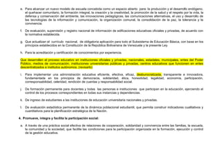e. Para alcanzar un nuevo modelo de escuela concebida como un espacio abierto para: la producción y el desarrollo endógeno,
    el quehacer comunitario, la formación integral, la creación y la creatividad, la promoción de la salud y el respeto por la vida, la
    defensa y conservación del ambiente, las innovaciones pedagógicas, las comunicaciones alternativas, el uso y desarrollo de
    las tecnologías de la información y comunicación, la organización comunal, la consolidación de la paz, la tolerancia y la
    convivencia.

 f. De evaluación, supervisión y registro nacional de información de edificaciones educativas oficiales y privadas, de acuerdo con
    la normativa establecida.

 g. Que actualizan el currículo nacional, de obligatoria aplicación para todo el Subsistema de Educación Básica, con base en los
    principios establecidos en la Constitución de la República Bolivariana de Venezuela y la presente Ley.

 h. Para la acreditación y certificación de conocimientos por experiencia.

 Que desarrollen el proceso educativo en instituciones oficiales y privadas, nacionales, estadales, municipales, entes del Poder
 Público, medios de comunicación, instituciones universitarias públicas y privadas, centros educativos que funcionen en entes
 descentralizados e institutos autónomos. (revisarlo)

 i.   Para implementar una administración educativa eficiente, efectiva, eficaz, desburocratizada, transparente e innovadora,
      fundamentada en los principios de democracia, solidaridad, ética, honestidad, legalidad, economía, participación,
      corresponsabilidad, celeridad, rendición de cuentas y responsabilidad social.

 j.   De formación permanente para docentes y todas las personas e instituciones que participan en la educación, ejerciendo el
      control de los procesos correspondientes en todas sus instancias y dependencias.

 k. De ingreso de estudiantes a las instituciones de educación universitaria nacionales y privadas.

 l.   De evaluación estadística permanente de la dinámica poblacional estudiantil, que permita construir indicadores cualitativos y
      cuantitativos para la planificación estratégica de la Nación.

4. Promueve, integra y facilita la participación social:

 a. A través de una práctica social efectiva de relaciones de cooperación, solidaridad y convivencia entre las familias, la escuela,
    la comunidad y la sociedad, que facilite las condiciones para la participación organizada en la formación, ejecución y control
    de la gestión educativa.
 