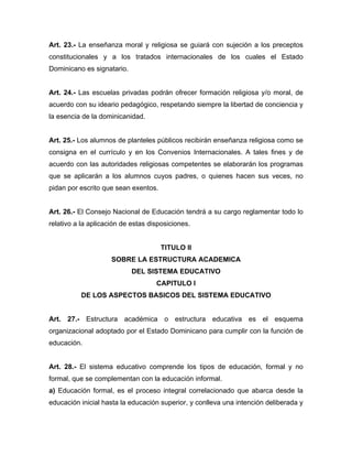 Art. 23.- La enseñanza moral y religiosa se guiará con sujeción a los preceptos
constitucionales y a los tratados internacionales de los cuales el Estado
Dominicano es signatario.
Art. 24.- Las escuelas privadas podrán ofrecer formación religiosa y/o moral, de
acuerdo con su ideario pedagógico, respetando siempre la libertad de conciencia y
la esencia de la dominicanidad.
Art. 25.- Los alumnos de planteles públicos recibirán enseñanza religiosa como se
consigna en el currículo y en los Convenios Internacionales. A tales fines y de
acuerdo con las autoridades religiosas competentes se elaborarán los programas
que se aplicarán a los alumnos cuyos padres, o quienes hacen sus veces, no
pidan por escrito que sean exentos.
Art. 26.- El Consejo Nacional de Educación tendrá a su cargo reglamentar todo lo
relativo a la aplicación de estas disposiciones.
TITULO II
SOBRE LA ESTRUCTURA ACADEMICA
DEL SISTEMA EDUCATIVO
CAPITULO I
DE LOS ASPECTOS BASICOS DEL SISTEMA EDUCATIVO
Art. 27.- Estructura académica o estructura educativa es el esquema
organizacional adoptado por el Estado Dominicano para cumplir con la función de
educación.
Art. 28.- El sistema educativo comprende los tipos de educación, formal y no
formal, que se complementan con la educación informal.
a) Educación formal, es el proceso integral correlacionado que abarca desde la
educación inicial hasta la educación superior, y conlleva una intención deliberada y
 