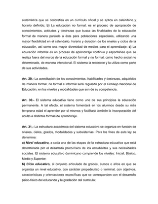 sistemática que se concretiza en un currículo oficial y se aplica en calendario y
horario definido; b) La educación no formal, es el proceso de apropiación de
conocimientos, actitudes y destrezas que busca las finalidades de la educación
formal de manera paralela a ésta para poblaciones especiales, utilizando una
mayor flexibilidad en el calendario, horario y duración de los niveles y ciclos de la
educación, así como una mayor diversidad de medios para el aprendizaje; c) La
educación informal es un proceso de aprendizaje continuo y espontáneo que se
realiza fuera del marco de la educación formal y no formal, como hecho social no
determinado, de manera intencional. El sistema la reconoce y la utiliza como parte
de sus actividades.
Art. 29.- La acreditación de los conocimientos, habilidades y destrezas, adquiridos
de manera formal, no formal e informal será regulado por el Consejo Nacional de
Educación, en los niveles y modalidades que son de su competencia.
Art. 30.- El sistema educativo tiene como uno de sus principios la educación
permanente. A tal efecto, el sistema fomentará en los alumnos desde su más
temprana edad el aprender por sí mismos y facilitará también la incorporación del
adulto a distintas formas de aprendizaje.
Art. 31.- La estructura académica del sistema educativo se organiza en función de
niveles, cielos, grados, modalidades y subsistemas. Para los fines de esta ley se
denomina:
a) Nivel educativo, a cada una de las etapas de la estructura educativa que está
determinada por el desarrollo psico-físico de los estudiantes y sus necesidades
sociales. El sistema educativo dominicano comprende los niveles: Inicial, Básico,
Medio y Superior;
b) Ciclo educativo, al conjunto articulado de grados, cursos o años en que se
organiza un nivel educativo, con carácter propedéutico o terminal, con objetivos,
características y orientaciones específicas que se corresponden con el desarrollo
psico-físico del educando y la gradación del currículo;
 