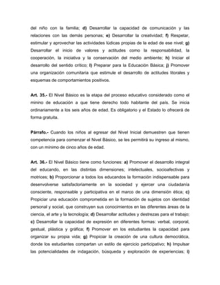 del niño con la familia; d) Desarrollar la capacidad de comunicación y las
relaciones con las demás personas; e) Desarrollar la creatividad; f) Respetar,
estimular y aprovechar las actividades lúdicas propias de la edad de ese nivel; g)
Desarrollar el inicio de valores y actitudes como la responsabilidad, la
cooperación, la iniciativa y la conservación del medio ambiente; h) Iniciar el
desarrollo del sentido crítico; l) Preparar para la Educación Básica; j) Promover
una organización comunitaria que estimule el desarrollo de actitudes litorales y
esquemas de comportamientos positivos.
Art. 35.- El Nivel Básico es la etapa del proceso educativo considerado como el
minino de educación a que tiene derecho todo habitante del país. Se inicia
ordinariamente a los seis años de edad. Es obligatorio y el Estado lo ofrecerá de
forma gratuita.
Párrafo.- Cuando los niños al egresar del Nivel Inicial demuestren que tienen
competencia para comenzar el Nivel Básico, se les permitirá su ingreso al mismo,
con un mínimo de cinco años de edad.
Art. 36.- El Nivel Básico tiene como funciones: a) Promover el desarrollo integral
del educando, en las distintas dimensiones; intelectuales, socioafectivas y
motrices; b) Proporcionar a todos los educandos la formación indispensable para
desenvolverse satisfactoriamente en la sociedad y ejercer una ciudadanía
consciente, responsable y participativa en el marco de una dimensión ética; c)
Propiciar una educación comprometida en la formación de sujetos con identidad
personal y social, que construyen sus conocimientos en las diferentes áreas de la
ciencia, el arte y la tecnología; d) Desarrollar actitudes y destrezas para el trabajo;
c) Desarrollar la capacidad de expresión en diferentes formas: verbal, corporal,
gestual, plástica y gráfica; f) Promover en los estudiantes la capacidad para
organizar su propia vida; g) Propiciar la creación de una cultura democrática,
donde los estudiantes compartan un estilo de ejercicio participativo; h) Impulsar
las potencialidades de indagación, búsqueda y exploración de experiencias; i)
 