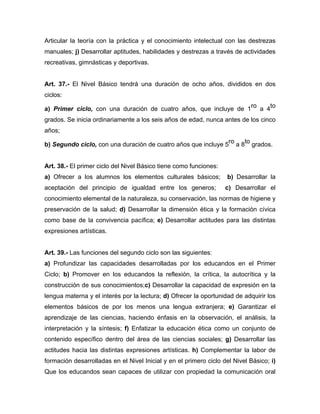 Articular la teoría con la práctica y el conocimiento intelectual con las destrezas
manuales; j) Desarrollar aptitudes, habilidades y destrezas a través de actividades
recreativas, gimnásticas y deportivas.
Art. 37.- El Nivel Básico tendrá una duración de ocho años, divididos en dos
ciclos:
a) Primer ciclo, con una duración de cuatro años, que incluye de 1
ro
a 4
to
grados. Se inicia ordinariamente a los seis años de edad, nunca antes de los cinco
años;
b) Segundo ciclo, con una duración de cuatro años que incluye 5ro a 8to grados.
Art. 38.- El primer ciclo del Nivel Básico tiene como funciones:
a) Ofrecer a los alumnos los elementos culturales básicos; b) Desarrollar la
aceptación del principio de igualdad entre los generos; c) Desarrollar el
conocimiento elemental de la naturaleza, su conservación, las normas de higiene y
preservación de la salud; d) Desarrollar la dimensión ética y la formación cívica
como base de la convivencia pacífica; e) Desarrollar actitudes para las distintas
expresiones artísticas.
Art. 39.- Las funciones del segundo ciclo son las siguientes:
a) Profundizar las capacidades desarrolladas por los educandos en el Primer
Ciclo; b) Promover en los educandos la reflexión, la crítica, la autocrítica y la
construcción de sus conocimientos;c) Desarrollar la capacidad de expresión en la
lengua materna y el interés por la lectura; d) Ofrecer la oportunidad de adquirir los
elementos básicos de por los menos una lengua extranjera; e) Garantizar el
aprendizaje de las ciencias, haciendo énfasis en la observación, el análisis, la
interpretación y la síntesis; f) Enfatizar la educación ética como un conjunto de
contenido específico dentro del área de las ciencias sociales; g) Desarrollar las
actitudes hacia las distintas expresiones artísticas. h) Complementar la labor de
formación desarrolladas en el Nivel Inicial y en el primero ciclo del Nivel Básico; i)
Que los educandos sean capaces de utilizar con propiedad la comunicación oral
 