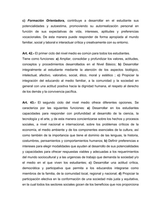 c) Formación Orientadora, contribuye a desarrollar en el estudiante sus
potencialidades y autoestima, promoviendo su autorrealización personal en
función de sus expectativas de vida, intereses, aptitudes y preferencias
vocacionales. De esta manera puede responder de forma apropiada al mundo
familiar, social y laboral e interactuar crítica y creativamente con su entorno.
Art. 42.- El primer ciclo del nivel medio es común para todos los estudiantes.
Tiene como funciones: a) Ampliar, consolidar y profundizar los valores, actitudes,
conceptos y procedimientos desarrollados en el Nivel Básico; b) Desarrollar
integralmente al estudiante mediante la atención de los aspectos biológico,
intelectual, afectivo, valorativo, social, ético, moral y estético ; c) Propiciar la
integración del educando al medio familiar, a la comunidad y la sociedad en
general con una actitud positiva hacia la dignidad humana, el respeto al derecho
de los demás y la convivencia pacífica.
Art. 43.- El segundo ciclo del nivel medio ofrece diferentes opciones. Se
caracteriza por las siguientes funciones: a) Desarrollar en los estudiantes
capacidades para responder con profundidad al desarrollo de la ciencia, la
tecnología y el arte, y de esta manera concientizarse sobre los hechos y procesos
sociales, a nivel nacional e internacional, sobre los problemas críticos de la
economía, el medio ambiente y de los componentes esenciales de la cultura, así
como también de la importancia que tiene el dominio de las lenguas, la historia,
costumbres, pensamientos y comportamientos humanos; b) Definir preferencias e
intereses para elegir modalidades que ayuden al desarrollo de sus potencialidades
y capacidades para ofrecer respuestas viables y adecuadas a los requerimientos
del mundo sociocultural y a las urgencias de trabajo que demanda la sociedad y/o
el medio en el que viven los estudiantes; c) Desarrollar una actitud crítica,
democrática y participativa que permita a los educandos integrarse como
miembros de la familia, de la comunidad local, regional y nacional; d) Propiciar la
participación electiva en la conformación de una sociedad más justa y equitativa,
en la cual todos los sectores sociales gocen de los beneficios que nos proporciona
 