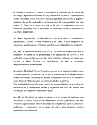 la naturaleza, adquiriendo nuevos conocimientos y haciendo uso del desarrollo
tecnológico; e) Desarrollar valores éticos y morales que normen el comportamiento
de los educandos a nivel individual y social; prepararlos para asumir el papel de
conductor de familia, creándole la conciencia sobre la responsabilidad que esto
implica; f) Contribuir a preservar y mejorar la salud, a proporcionar una sana
ocupación del tiempo libre, a enriquecer las relaciones sociales y desarrollar el
espíritu de cooperación.
Art. 44.- El segundo ciclo del Nivel Medio o ciclo especializado comprende tres
modalidades: General, Técnico-Profesional y en Artes, el cual otorgará a los
estudiantes que lo finalicen, el título de bachiller en la modalidad correspondiente.
Art. 45.- La Modalidad General proporciona una formación integral mediante el
progresivo desarrollo de la personalidad y la apropiación de nuevos y más
profundos conocimientos que permitan a los estudiantes afianzar las bases para
ingresar al Nivel Superior con posibilidades de éxito e interactuar
responsablemente en la sociedad.
Art. 46.- La Modalidad Técnico-Profesional permite a los estudiantes obtener una
formación general y profesional que los ayude a adaptarse al cambio permanente
de las necesidades laborales para ejercer e integrarse con éxito a las diferentes
áreas de la actividad productiva y/o continuar estudios superiores.
Esta modalidad ofrecerá diferentes menciones y especialidades, de acuerdo a las
características y necesidades locales y regionales del país, de manera que
contribuyan a su desarrollo económico y social.
Art. 47.- La Modalidad en Artes contribuye a la formación de individuos con
sensibilidad y actitud crítica en la comprensión, disfrute y promoción del arte,
ofreciendo oportunidades para el desarrollo de competencias para el ejercicio de
profesiones y ocupaciones en el campo del arte o para proseguir estudios
especializados en el mismo.
 