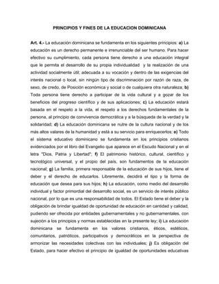 PRINCIPIOS Y FINES DE LA EDUCACION DOMINICANA
Art. 4.- La educación dominicana se fundamenta en los siguientes principios: a) La
educación es un derecho permanente e irrenunciable del ser humano. Para hacer
efectivo su cumplimiento, cada persona tiene derecho a una educación integral
que le permita el desarrollo de su propia individualidad y la realización de una
actividad socialmente útil; adecuada a su vocación y dentro de las exigencias del
interés nacional o local, sin ningún tipo de discriminación por razón de raza, de
sexo, de credo, de Posición económica y social o de cualquiera otra naturaleza; b)
Toda persona tiene derecho a participar de la vida cultural y a gozar de los
beneficios del progreso científico y de sus aplicaciones; c) La educación estará
basada en el respeto a la vida, el respeto a los derechos fundamentales de la
persona, al principio de convivencia democrática y a la búsqueda de la verdad y la
solidaridad; d) La educación dominicana se nutre de la cultura nacional y de los
más altos valares de la humanidad y está a su servicio para enriquecerlos; e) Todo
el sistema educativo dominicano se fundamenta en los principios cristianos
evidenciados por el libro del Evangelio que aparece en el Escudo Nacional y en el
letra "Dios, Patria y Libertad"; f) El patrimonio histórico, cultural, científico y
tecnológico universal, y el propio del país, son fundamentos de la educación
nacional; g) La familia, primera responsable de la educación de sus hijos, tiene el
deber y el derecho de educarlos. Libremente, decidirá el tipo y la forma de
educación que desea para sus hijos; h) La educación, como medio del desarrollo
individual y factor primordial del desarrollo social, es un servicio de interés público
nacional, por lo que es una responsabilidad de todos. El Estado tiene el deber y la
obligación de brindar igualdad de oportunidad de educación en cantidad y calidad,
pudiendo ser ofrecida por entidades gubernamentales y no gubernamentales, con
sujeción a los principios y normas establecidas en la presente ley; i) La educación
dominicana se fundamenta en los valores cristianos, éticos, estéticos,
comunitarios, patrióticos, participativos y democráticos en la perspectiva de
armonizar las necesidades colectivas con las individuales; j) Es obligación del
Estado, para hacer efectivo el principio de igualdad de oportunidades educativas
 