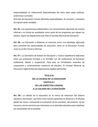 responsabilidad de instituciones especializadas del ramo sean estas públicas,
autónomas o privadas.
Este tipo de educación incluirá diferentes especialidades. Su duración y requisitos
de ingreso serán variables.
Art. 55.- Las experiencias profesionales y los conocimientos adquiridos de manera
informal o no formal se acreditarán como parte de los programas que siguen los
adultos, según las regulaciones que dicte el Consejo Nacional de Educación.
Art. 56.- La Educación a Distancia se reconoce como una estrategia adecuada
para aumentar las oportunidades de educación, tanto en la Educación Formal,
como en la No Formal e Informal.
Art. 57.- La Secretaría de Estado de Educación y Cultura establecerá relaciones
entre sus programas formales y no formales con las instituciones de formación
profesional, laboral y ocupacional. Para esto se formalizarán acuerdos de
cooperación y reconocimiento recíprocos de estudios. El Consejo Nacional de
Educación reglamentará las disposiciones legales pertinentes.
TITULO III
DE LA CALIDAD DE LA EDUCACION
CAPITULO I
DE LOS ASPECTOS LIGADOS
A LA CALIDAD DE LA EDUCACIÓN
Art. 58.- La calidad de la educación es el marco de referencia del sistema
educativo dominicano, que tiene como función garantizar la eficiencia y la eficacia
global del mismo. Comprende la evaluación de los procesos, del producto, de los
insumos y de los servicios que intervienen en la actividad educativa para satisfacer
las necesidades de la sociedad.
 