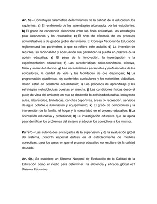 Art. 59.- Constituyen parámetros determinantes de la calidad de la educación, los
siguientes: a) El rendimiento de los aprendizajes alcanzados por los estudiantes;
b) El grado de coherencia alcanzado entre los fines educativos, las estrategias
para alcanzarlos y los resultados; c) El nivel de eficiencia de los procesos
administrativos y de gestión global del sistema. El Consejo Nacional de Educación
reglamentará los parámetros a que se refiere este acápite; d) La inversión de
recursos, su racionalidad y adecuación que garanticen la puesta en práctica de la
acción educativa; e) El peso de la innovación, la investigación y la
experimentación educativas; f) Las características socio-económica, afectiva,
física y social del alumno; g) Las características personales y profesionales de los
educadores, la calidad de vida y las facilidades de que dispongan; h) La
programación académica, los contenidos curriculares y los materiales didácticos,
deben estar en constante actualización; i) Los procesos de aprendizaje y las
estrategias metodológicas puestas en marcha; j) Las condiciones físicas desde el
punto de vista del ambiente en que se desarrolla la actividad educativa, incluyendo
aulas, laboratorios, bibliotecas, canchas deportivas, áreas de recreación, servicios
de agua potable e iluminación y equipamiento; k) El grado de compromiso y la
intervención de la familia, el hogar y la comunidad en el proceso educativo; l) La
orientación educativa y profesional; ll) La investigación educativa que se aplica
para identificar los problemas del sistema y adoptar los correctivos a los mismos.
Párrafo.- Las autoridades encargadas de la supervisión y de la evaluación global
del sistema, pondrán especial énfasis en el establecimiento de medidas
correctivas, para los casos en que el proceso educativo no resultare de la calidad
deseada.
Art. 60.- Se establece un Sistema Nacional de Evaluación de la Calidad de la
Educación como el medio para determinar la eficiencia y eficacia global de1
Sistema Educativo.
 