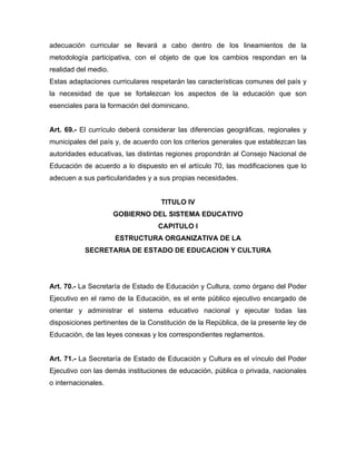 adecuación curricular se llevará a cabo dentro de los lineamientos de la
metodología participativa, con el objeto de que los cambios respondan en la
realidad del medio.
Estas adaptaciones curriculares respetarán las características comunes del país y
la necesidad de que se fortalezcan los aspectos de la educación que son
esenciales para la formación del dominicano.
Art. 69.- El currículo deberá considerar las diferencias geográficas, regionales y
municipales del país y, de acuerdo con los criterios generales que establezcan las
autoridades educativas, las distintas regiones propondrán al Consejo Nacional de
Educación de acuerdo a lo dispuesto en el artículo 70, las modificaciones que lo
adecuen a sus particularidades y a sus propias necesidades.
TITULO IV
GOBIERNO DEL SISTEMA EDUCATIVO
CAPITULO I
ESTRUCTURA ORGANIZATIVA DE LA
SECRETARIA DE ESTADO DE EDUCACION Y CULTURA
Art. 70.- La Secretaría de Estado de Educación y Cultura, como órgano del Poder
Ejecutivo en el ramo de la Educación, es el ente público ejecutivo encargado de
orientar y administrar el sistema educativo nacional y ejecutar todas las
disposiciones pertinentes de la Constitución de la República, de la presente ley de
Educación, de las leyes conexas y los correspondientes reglamentos.
Art. 71.- La Secretaría de Estado de Educación y Cultura es el vínculo del Poder
Ejecutivo con las demás instituciones de educación, pública o privada, nacionales
o internacionales.
 