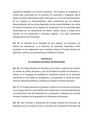 organismos distritales y los centros educativos ; f) El Organo de Supervisión y
Control está conformado por los servicios de Supervisión y Evaluación; g) El
Organo de Apoyo Administrativo está conformado por una de las Sub-Secretarías;
h) Los Organos de Descentralización están conformados por los Institutos
Descentralizados, por las Juntas Regionales, por las Juntas Distritales y las Juntas
de Centros Educativos; i) Los Organos de Coordinación con la comunidad están
conformados por las asociaciones de Padres, madres, tutores y amigos de la
escuela, por las fundaciones y patronatos vigentes y por otras instituciones
representativas de la comunidad.
Art. 75.- La definición de la naturaleza de esos órganos, sus funciones, sus
esferas de competencia y su estructura de desarrollo organizativo serán
aprobados en los reglamentos que al respecto dictará el Consejo Nacional de
Educación, salvo los que expresamente se señalen en esta ley.
CAPITULO II
EL CONSEJO NACIONAL DE EDUCACION
Art. 76.- El Consejo Nacional de Educación es el máximo organismo de decisión
en materia de política educativa y junto al Secretario de Estado de Educación y
Cultura es el encargado de establecer la orientación general de la educación
dominicana en sus niveles de competencia, y de garantizar la unidad de acción
entre las instituciones públicas y privadas que realizan funciones educativas.
Art. 77.- El Consejo Nacional de Educación contará con los recursos económicos
y con el apoyo técnico y administrativo que requiera para el normal desempeño de
sus atribuciones. Para ello dispondrá de un presupuesto, elaborado por el propio
Consejo e incluido en el presupuesto en la Secretaría de Educación.
Art. 78.- Son funciones y atribuciones del Consejo Nacional de Educación: a)
Garantizar que se cumplan los fines y principios de la educación dominicana; b)
 