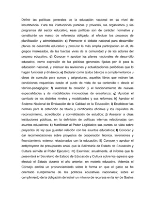 Definir las políticas generales de la educación nacional en su nivel de
incumbencia. Para las instituciones públicas y privadas, los organismos y los
programas del sector educativo, esas políticas son de carácter normativo y
constituirán un marco de referencia obligado, al efectuar los procesos de
planificación y administración; c) Promover el debate nacional para desarrollar
planes de desarrollo educativo y procurar la más amplia participación en él, de
grupos interesados, de las fuerzas vivas de la comunidad y de los actores del
proceso educativo; d) Conocer y aprobar los planes nacionales de desarrollo
educativo, como expresión de las políticas generales fijadas por él para la
educación nacional, y efectuar las revisiones y actualizaciones periódicas que lo
hagan funcional y dinámico; e) Declarar como textos básicos o complementarios u
obras de consulta para cursos y asignaturas, aquellos libros que reúnan las
condiciones requeridas desde el punto de vista de su contenido o desde el
técnico-pedagógico; f) Autorizar la creación y el funcionamiento de nuevas
especialidades y de modalidades innovadoras de enseñanza; g) Aprobar el
currículo de los distintos niveles y modalidades y sus reformas; h) Aprobar el
Sistema Nacional de Evaluación de la Calidad de la Educación; i) Establecer las
normas para la obtención de títulos y certificados oficiales y los requisitos de
reconocimiento, acreditación y convalidación de estudios; j) Asesorar a otras
instituciones públicas, en la definición de políticas internas relacionadas con
asuntos educativos; k) Manifestar al Poder Legislativo sus puntos de vista sobre
proyectos de ley que guarden relación con los asuntos educativos; l) Conocer y
dar recomendaciones sobre proyectos de cooperación técnica, inversiones y
financiamiento externo, relacionados con la educación; ll) Conocer y aprobar el
anteproyecto de presupuesto anual que la Secretaría de Estado de Educación y
Cultura somete al Poder Ejecutivo; m) Examinar, anualmente, el informe que le
presentará el Secretario de Estado de Educación y Cultura sobre los egresos que
efectuó el Estado durante el año anterior, en materia educativa. Además el
Consejo emitirá un pronunciamiento sobre la forma en que el gasto se ha
orientado cumplimiento de las políticas educativas nacionales; sobre el
cumplimiento de la obligación de incluir un mínimo de recursos en la ley de Gastos
 