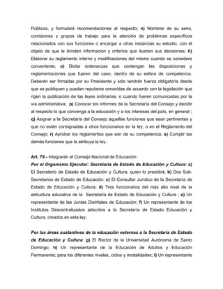 Públicos, y formulará recomendaciones al respecto; n) Nombrar de su seno,
comisiones y grupos de trabajo para la atención de problemas específicos
relacionados con sus funciones o encargar a otras instancias su estudio, con el
objeto de que le brinden información y criterios que ilustren sus decisiones; ñ)
Elaborar su reglamento interno y modificaciones del mismo cuando se considere
conveniente; o) Dictar ordenanzas que contengan las disposiciones y
reglamentaciones que fueren del caso, dentro de su esfera de competencia.
Deberán ser firmadas por su Presidente y sólo tendrán fuerza obligatoria desde
que se publiquen y puedan reputarse conocidas de acuerdo con la legislación que
rigen la publicación de las leyes ordinarias, o cuando fueren comunicadas por la
vía administrativa; p) Conocer los informes de la Secretaría del Consejo y decidir
al respecto lo que convenga a la educación y a los intereses del país, en general ;
q) Asignar a la Secretaría del Consejo aquellas funciones que sean pertinentes y
que no estén consignadas a otros funcionarios en la ley, o en el Reglamento del
Consejo; r) Aprobar los reglamentos que son de su competencia; s) Cumplir las
demás funciones que le atribuya la ley.
Art. 79.- Integrarán el Consejo Nacional de Educación:
Por el Organismo Ejecutor: Secretaría de Estado de Educación y Cultura: a)
El Secretario de Estado de Educación y Cultura, quien lo presidirá; b) Dos Sub-
Secretarios de Estado de Educación; c) El Consultor Jurídico de la Secretaría de
Estado de Educación y Cultura; d) Tres funcionarios del más alto nivel de la
estructura educativa de la Secretaría de Estado de Educación y Cultura ; e) Un
representante de las Juntas Distritales de Educación; f) Un representante de los
Institutos Descentralizados adscritos a la Secretaría de Estado Educación y
Cultura, creados en esta ley;
Por las áreas sustantivas de la educación externas a la Secretaría de Estado
de Educación y Cultura: g) El Rector de la Universidad Autónoma de Santo
Domingo; h) Un representante de la Educación de Adultos y Educación
Permanente; para los diferentes niveles, ciclos y modalidades; l) Un representante
 