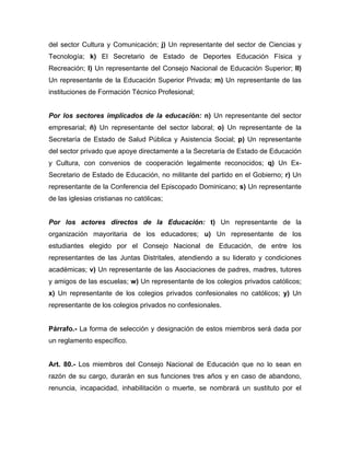 del sector Cultura y Comunicación; j) Un representante del sector de Ciencias y
Tecnología; k) El Secretario de Estado de Deportes Educación Física y
Recreación; l) Un representante del Consejo Nacional de Educación Superior; ll)
Un representante de la Educación Superior Privada; m) Un representante de las
instituciones de Formación Técnico Profesional;
Por los sectores implicados de la educación: n) Un representante del sector
empresarial; ñ) Un representante del sector laboral; o) Un representante de la
Secretaría de Estado de Salud Pública y Asistencia Social; p) Un representante
del sector privado que apoye directamente a la Secretaría de Estado de Educación
y Cultura, con convenios de cooperación legalmente reconocidos; q) Un Ex-
Secretario de Estado de Educación, no militante del partido en el Gobierno; r) Un
representante de la Conferencia del Episcopado Dominicano; s) Un representante
de las iglesias cristianas no católicas;
Por los actores directos de la Educación: t) Un representante de la
organización mayoritaria de los educadores; u) Un representante de los
estudiantes elegido por el Consejo Nacional de Educación, de entre los
representantes de las Juntas Distritales, atendiendo a su liderato y condiciones
académicas; v) Un representante de las Asociaciones de padres, madres, tutores
y amigos de las escuelas; w) Un representante de los colegios privados católicos;
x) Un representante de los colegios privados confesionales no católicos; y) Un
representante de los colegios privados no confesionales.
Párrafo.- La forma de selección y designación de estos miembros será dada por
un reglamento específico.
Art. 80.- Los miembros del Consejo Nacional de Educación que no lo sean en
razón de su cargo, durarán en sus funciones tres años y en caso de abandono,
renuncia, incapacidad, inhabilitación o muerte, se nombrará un sustituto por el
 