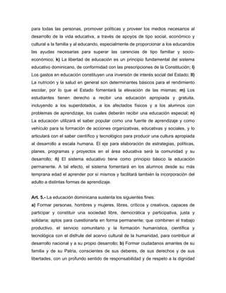 para todas las personas, promover políticas y proveer los medios necesarios al
desarrollo de la vida educativa, a través de apoyos de tipo social, económico y
cultural a la familia y al educando, especialmente de proporcionar a los educandos
las ayudas necesarias para superar las carencias de tipo familiar y socio-
económico; k) La libertad de educación es un principio fundamental del sistema
educativo dominicano, de conformidad con las prescripciones de la Constitución; l)
Los gastos en educación constituyen una inversión de interés social del Estado; ll)
La nutrición y la salud en general son determinantes básicos para el rendimiento
escolar, por lo que el Estado fomentará la elevación de las mismas; m) Los
estudiantes tienen derecho a recibir una educación apropiada y gratuita,
incluyendo a los superdotados, a los afectados físicos y a los alumnos con
problemas de aprendizaje, los cuales deberán recibir una educación especial; n)
La educación utilizará el saber popular como una fuente de aprendizaje y como
vehículo para la formación de acciones organizativas, educativas y sociales, y lo
articulará con el saber científico y tecnológico para producir una cultura apropiada
al desarrollo a escala humana. El eje para elaboración de estrategias, políticas,
planes, programas y proyectos en el área educativa será la comunidad y su
desarrollo; ñ) El sistema educativo tiene como principio básico la educación
permanente. A tal efecto, el sistema fomentará en los alumnos desde su más
temprana edad el aprender por sí mismos y facilitará también la incorporación del
adulto a distintas formas de aprendizaje.
Art. 5.- La educación dominicana sustenta los siguientes fines:
a) Formar personas, hombres y mujeres, libres, críticos y creativos, capaces de
participar y constituir una sociedad libre, democrática y participativa, justa y
solidaria; aptos para cuestionarla en forma permanente; que combinen el trabajo
productivo, el servicio comunitario y la formación humanística, científica y
tecnológica con el disfrute del acervo cultural de la humanidad, para contribuir al
desarrollo nacional y a su propio desarrollo; b) Formar ciudadanos amantes de su
familia y de su Patria, conscientes de sus deberes, de sus derechos y de sus
libertades, con un profundo sentido de responsabilidad y de respeto a la dignidad
 