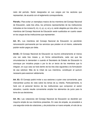 resto del período. Serán designados en sus cargos por los sectores que
representan, de acuerdo con el reglamento correspondiente.
Párrafo.- Para evitar un reemplazo masivo de los miembros del Consejo Nacional
de Educación, cada tres años, los primeros representantes de las instituciones
indicadas en los incisos ll), m), n), p), u), w) y x), serán elegidos por dos años. Los
miembros del Consejo Nacional de Educación serán sustituidos en cuanto cesen
en los cargos de las instituciones que representan.
Art. 81.- Los miembros del Consejo Nacional de Educación no percibirán
remuneración permanente por los servicios que presten en el mismo, solamente
podrán recibir pagos por dieta.
Art.82.- El Consejo Nacional de Educación se reunirá ordinariamente al menos
una vez cada tres meses y, en forma extraordinaria, cada vez que las
circunstancias lo demanden o cuando el Secretario de Estado de Educación lo
convoque por iniciativa propia o por la de un tercio de los miembros que lo
integran, en cuyo caso se hará dentro de los tres días siguientes a la formulación
de esa solicitud. Más de la mitad de sus miembros, constituyen el quórum
necesario para sesionar validamente.
Art. 83.- El Consejo podrá invitar a sus sesiones a quien crea conveniente, para
intercambiar puntos de vista sobre los temas de su interés. Particularmente, lo
hará con el personal técnico de las instituciones que componen el sector
educativo, cuando resulte conveniente ampliar los elementos de juicio para la
toma de sus decisiones.
Art. 84.- Las votaciones del Consejo Nacional de Educación se decidirán por
mayoría simple de sus miembros presentes. En caso de empate, se procederá a
una segunda ronda de votaciones, y de producirse un nuevo empate, el voto de su
 