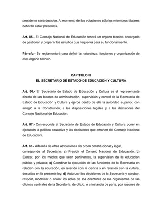 presidente será decisivo. Al momento de las votaciones sólo los miembros titulares
deberán estar presentes.
Art. 85.- El Consejo Nacional de Educación tendrá un órgano técnico encargado
de gestionar y preparar los estudios que requerirá para su funcionamiento.
Párrafo.- Se reglamentará para definir la naturaleza, funciones y organización de
este órgano técnico.
CAPITULO III
EL SECRETARIO DE ESTADO DE EDUCACION Y CULTURA
Art. 86.- El Secretario de Estado de Educación y Cultura es el representante
directo de las labores de administración, supervisión y control de la Secretaría de
Estado de Educación y Cultura y ejerce dentro de ella la autoridad superior, con
arreglo a la Constitución, a las disposiciones legales y a las decisiones del
Consejo Nacional de Educación.
Art. 87.- Corresponde al Secretario de Estado de Educación y Cultura poner en
ejecución la política educativa y las decisiones que emanen del Consejo Nacional
de Educación.
Art. 88.- Además de otras atribuciones de orden constitucional y legal,
corresponde al Secretario: a) Presidir el Consejo Nacional de Educación; b)
Ejercer, por los medios que sean pertinentes, la supervisión de la educación
pública y privada; c) Coordinar la ejecución de las funciones de la Secretaría en
relación con la educación, en relación con la ciencia y en relación con la cultura,
descritas en la presente ley; d) Autorizar las decisiones de la Secretaría y aprobar,
revocar, modificar o anular los actos de los directores de los organismos de las
oficinas centrales de la Secretaría, de oficio, o a instancia de parte, por razones de
 