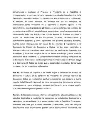 conveniencia o legalidad; e) Proponer al Presidente de la República el
nombramiento y la remoción de los funcionarios o empleados bajo el servicio de la
Secretaría, cuyo nombramiento no corresponda a otras instancias u organismos;
f) Resolver, en forma definitiva, los recursos que por vía jerárquica, se
interpusieren contra decisiones de la Secretaría y declarar agotada la vía
administrativa, cuando procediere; g) Decidir, en única instancia, los conflictos de
competencia y en última instancia los que se produjeren entre los servidores de su
dependencia, todo con arreglo a las normas legales; h) Ratificar, modificar o
anular las resoluciones de los funcionanos docentes, técnico-docentes y
administrativo-docentes, y otros organismos del Sistema Educativo Nacional,
cuando surjan discrepancias por causa de las mismas; l) Representar a la
Secretaría de Estado de Educación y Cultura en los actos nacionales e
internacionales que lo requieran, personalmente o por medio de los delegados que
él designe; j) Supervisar la aplicación de los recursos en los programas y demás
actividades de la Secretaría; k) Ejercer la representación judicial y extrajudicial de
la Secretaría; l) Coordinar con los organismos internacionales que brindan apoyo
a la Secretaría; ll) Todas las demás que se desprendan de esta ley, de las leyes
conexas y de los respectivos reglamentos.
Art. 89.- En casos de urgencia o de fuerza mayor el Secretario de Estado de
Educación y Cultura, en su condición de Presidente del Consejo Nacional de
Educación, dictará las resoluciones que fueren necesarias para asegurar la buena
marcha de la Educación Nacional, así como para garantizar derechos de terceros,
debiendo rendir cuenta al Consejo Nacional de Educación en la primera reunión
que celebre este organismo posterior al hecho.
Párrafo.- Estas resoluciones se referirán, principalmente, a las convalidaciones de
estudios destinados a regularizar la escolaridad de estudiantes dominicanos y
extranjeros, provenientes de otros países con los cuales la República Dominicana,
mantiene relaciones y/o acuerdos culturales y educativos, pero bajo ninguna
circunstancia estas disposiciones podrán versar sobre políticas educativas, las
 
