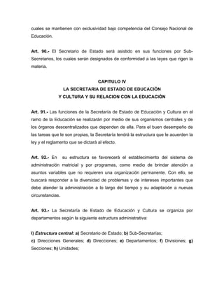 cuales se mantienen con exclusividad bajo competencia del Consejo Nacional de
Educación.
Art. 90.- El Secretario de Estado será asistido en sus funciones por Sub-
Secretarios, los cuales serán designados de conformidad a las leyes que rigen la
materia.
CAPITULO IV
LA SECRETARIA DE ESTADO DE EDUCACIÓN
Y CULTURA Y SU RELACION CON LA EDUCACIÓN
Art. 91.- Las funciones de la Secretaría de Estado de Educación y Cultura en el
ramo de la Educación se realizarán por medio de sus organismos centrales y de
los órganos descentralizados que dependen de ella. Para el buen desempeño de
las tareas que le son propias, la Secretaría tendrá la estructura que le acuerden la
ley y el reglamento que se dictará al efecto.
Art. 92.- En su estructura se favorecerá el establecimiento del sistema de
administración matricial y por programas, como medio de brindar atención a
asuntos variables que no requieren una organización permanente. Con ello, se
buscará responder a la diversidad de problemas y de intereses importantes que
debe atender la administración a lo largo del tiempo y su adaptación a nuevas
circunstancias.
Art. 93.- La Secretaría de Estado de Educación y Cultura se organiza por
departamentos según la siguiente estructura administrativa:
I) Estructura central: a) Secretario de Estado; b) Sub-Secretarías;
c) Direcciones Generales; d) Direcciones; e) Departamentos; f) Divisiones; g)
Secciones; h) Unidades;
 