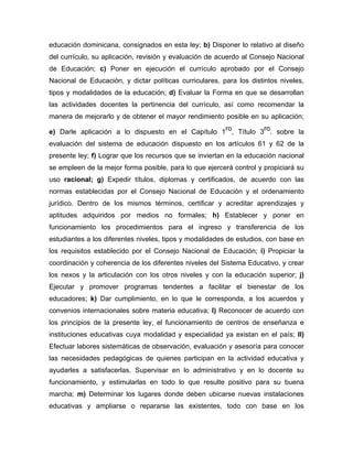 educación dominicana, consignados en esta ley; b) Disponer lo relativo al diseño
del currículo, su aplicación, revisión y evaluación de acuerdo al Consejo Nacional
de Educación; c) Poner en ejecución el currículo aprobado por el Consejo
Nacional de Educación, y dictar políticas curriculares, para los distintos niveles,
tipos y modalidades de la educación; d) Evaluar la Forma en que se desarrollan
las actividades docentes la pertinencia del currículo, así como recomendar la
manera de mejorarlo y de obtener el mayor rendimiento posible en su aplicación;
e) Darle aplicación a lo dispuesto en el Capítulo 1
ro
, Título 3
ro
. sobre la
evaluación del sistema de educación dispuesto en los artículos 61 y 62 de la
presente ley; f) Lograr que los recursos que se inviertan en la educación nacional
se empleen de la mejor forma posible, para lo que ejercerá control y propiciará su
uso racional; g) Expedir títulos, diplomas y certificados, de acuerdo con las
normas establecidas por el Consejo Nacional de Educación y el ordenamiento
jurídico. Dentro de los mismos términos, certificar y acreditar aprendizajes y
aptitudes adquiridos por medios no formales; h) Establecer y poner en
funcionamiento los procedimientos para el ingreso y transferencia de los
estudiantes a los diferentes niveles, tipos y modalidades de estudios, con base en
los requisitos establecido por el Consejo Nacional de Educación; i) Propiciar la
coordinación y coherencia de los diferentes niveles del Sistema Educativo, y crear
los nexos y la articulación con los otros niveles y con la educación superior; j)
Ejecutar y promover programas tendentes a facilitar el bienestar de los
educadores; k) Dar cumplimiento, en lo que le corresponda, a los acuerdos y
convenios internacionales sobre materia educativa; l) Reconocer de acuerdo con
los principios de la presente ley, el funcionamiento de centros de enseñanza e
instituciones educativas cuya modalidad y especialidad ya existan en el país; ll)
Efectuar labores sistemáticas de observación, evaluación y asesoría para conocer
las necesidades pedagógicas de quienes participan en la actividad educativa y
ayudarles a satisfacerlas. Supervisar en lo administrativo y en lo docente su
funcionamiento, y estimularlas en todo lo que resulte positivo para su buena
marcha; m) Determinar los lugares donde deben ubicarse nuevas instalaciones
educativas y ampliarse o repararse las existentes, todo con base en los
 