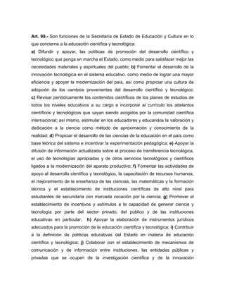 Art. 99.- Son funciones de la Secretaría de Estado de Educación y Cultura en lo
que concierne a la educación científica y tecnológica:
a) Difundir y apoyar, las políticas de promoción del desarrollo científico y
tecnológico que ponga en marcha el Estado, como medio para satisfacer mejor las
necesidades materiales y espirituales del pueblo; b) Fomentar el desarrollo de la
innovación tecnológica en el sistema educativo, como medio de lograr una mayor
eficiencia y apoyar la modernización del país, así como propiciar una cultura de
adopción de los cambios provenientes del desarrollo científico y tecnológico;
c) Revisar periódicamente los contenidos científicos de los planes de estudios de
todos los niveles educativos a su cargo e incorporar al currículo los adelantos
científicos y tecnológicos que vayan siendo acogidos por la comunidad científica
internacional; así mismo, estimular en los educadores y educandos la valoración y
dedicación a la ciencia como método de aproximación y conocimiento de la
realidad; d) Propiciar el desarrollo de las ciencias de la educación en el país como
base teórica del sistema e incentivar la experimentación pedagógica; e) Apoyar la
difusión de información actualizada sobre el proceso de transferencia tecnológica,
el uso de tecnologías apropiadas y de otros servicios tecnológicos y científicos
ligados a la modernización del aparato productivo; f) Fomentar las actividades de
apoyo al desarrollo científico y tecnológico, la capacitación de recursos humanos,
el mejoramiento de la enseñanza de las ciencias, las matemáticas y la formación
técnica y el establecimiento de instituciones científicas de alto nivel para
estudiantes de secundaria con marcada vocación por la ciencia; g) Promover el
establecimiento de incentivos y estímulos a la capacidad de generar ciencia y
tecnología por parte del sector privado, del público y de las instituciones
educativas en particular; h) Apoyar la elaboración de instrumentos jurídicos
adecuados para la promoción de la educación científica y tecnológica; i) Contribuir
a la definición de políticas educativas del Estado en materia de educación
científica y tecnológica; j) Colaborar con el establecimiento de mecanismos de
comunicación y de información entre instituciones, las entidades públicas y
privadas que se ocupen de la investigación científica y de la innovación
 
