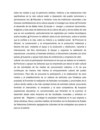 todos los medios a que el patrimonio artístico, histórico y las realizaciones más
significativas de la vida cultural estén a disposición del pueblo dominicano y
permanezcan así; d) Rescatar y mantener vivas las tradiciones nacionales y las
diversas manifestaciones de la cultura popular e investigar sus raíces; e) Fomentar
el desarrollo de las Bellas Artes; f) Ayudar a recoger y conservar documentos,
imágenes y toda clase de testimonios de la cultura del país y de los estilos de vida
que se van sucediendo, particularmente los registrados por medios tecnológicos
audio-visuales; g) Promover la reflexión sobre el ser dominicano, sobre el sentido
que le confiere a la vida, sobre su historia y su realidad social; h) Promover la
difusión, la conservación y el enriquecimiento de la producción intelectual y
literaria del país, mediante el apoyo a la producción y distribución, nacional e
internacional, del libro dominicano; i) Apoyar y organizar la realización de
exposiciones, conciertos y Festivales artísticos, e intercambios culturales con otros
países; j) Auspiciar y apoyar toda clase de conferencias y congresos de valor
cultural, así como la participación dominicana en los que se realicen en el exterior;
k) Promover y apoyar los esfuerzos que se emprendan por elevar el valor cultural
de las actividades de los medios de comunicación colectiva, a fin de que
contribuyan de manera más intensa al enriquecimiento cultural del pueblo
dominicano. Para ello se procurará la participación y la colaboración de esos
medios y el establecimiento de un sistema de estímulos que fortalezca este
propósito; l) Fomentar la realización de festivales municipales y provinciales de la
cultura dando cabida a las más variadas formas de actividad cultural, procurando
fomentar el intercambio, la emulación y la sana competencia; ll) Auspiciar
experiencias educativas no convencionales que fomenten en la juventud, el
desarrollo desde edad temprana de las facultades musicales y artísticas en
general; m) Registrar y proteger la propiedad intelectual en lo que respecta a
obras artísticas, libros y escritos inéditos; n) Constituir con la Secretaría de Estado
de Relaciones Exteriores agregadurías culturales de las embajadas que posea el
país en el exterior.
 