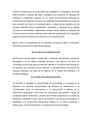 humana; c) Educar para el conocimiento de la dignidad y la igualdad de derechos
entre hombres y mujeres; d) Crear y fortalecer una conciencia de identidad de
valoración e integración nacional, en un marco de convivencia internacional,
enalteciendo los derechos humanos y las libertades fundamentales, procurando la
paz universal con base en el reconocimiento y respeto de los derechos de las
naciones; e)Formar para la comprensión, asimilación y desarrollo de los valores
humanos y trascendentes: intelectuales, morales, éticos, estéticos y religiosos; f)
Formar recursos humanos calificados para estimular el desarrollo de la capacidad
productiva nacional basado en la eficiencia y en la justicia social.
Art. 6.- Para el cumplimiento de los anteriores principios y fines, la educación
dominicana procurará los siguientes propósitos:
En el orden de la calidad de vida:
a) Promover la conservación, el desarrollo y la difusión del patrimonio científico y
tecnológico y de los valores culturales del país y sus regiones, así como los
universales, de tal modo que se armonicen tradición e innovación; b) Promover en
la población una conciencia de la protección y aprovechamiento racional de los
recursos naturales, así como de la defensa de la calidad del ambiente y el
equilibrio ecológico;
En el orden de la democratización:
c) Fomentar la igualdad en oportunidades de aprendizaje y la equidad en la
prestación de servicios educacionales; d) Propiciar la colaboración y la
confraternidad entre los dominicanos y el conocimiento y práctica de la
democracia participativa como forma de convivencia, que permita a todos los
ciudadanos ejercer el derecho y el deber de intervenir activamente en la toma de
decisiones orientadas al bien común; e) Fomentar una actitud que favorezca la
solidaridad y la cooperación internacional basada en un orden económico y
político justo, convivencia pacífica y la comprensión entre los pueblos;
 