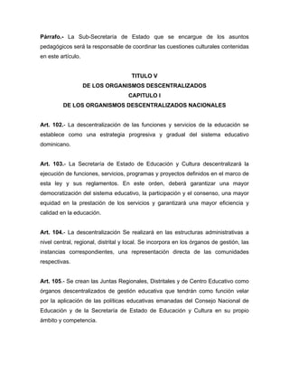 Párrafo.- La Sub-Secretaría de Estado que se encargue de los asuntos
pedagógicos será la responsable de coordinar las cuestiones culturales contenidas
en este artículo.
TITULO V
DE LOS ORGANISMOS DESCENTRALIZADOS
CAPITULO I
DE LOS ORGANISMOS DESCENTRALIZADOS NACIONALES
Art. 102.- La descentralización de las funciones y servicios de la educación se
establece como una estrategia progresiva y gradual del sistema educativo
dominicano.
Art. 103.- La Secretaría de Estado de Educación y Cultura descentralizará la
ejecución de funciones, servicios, programas y proyectos definidos en el marco de
esta ley y sus reglamentos. En este orden, deberá garantizar una mayor
democratización del sistema educativo, la participación y el consenso, una mayor
equidad en la prestación de los servicios y garantizará una mayor eficiencia y
calidad en la educación.
Art. 104.- La descentralización Se realizará en las estructuras administrativas a
nivel central, regional, distrital y local. Se incorpora en los órganos de gestión, las
instancias correspondientes, una representación directa de las comunidades
respectivas.
Art. 105.- Se crean las Juntas Regionales, Distritales y de Centro Educativo como
órganos descentralizados de gestión educativa que tendrán como función velar
por la aplicación de las políticas educativas emanadas del Consejo Nacional de
Educación y de la Secretaría de Estado de Educación y Cultura en su propio
ámbito y competencia.
 