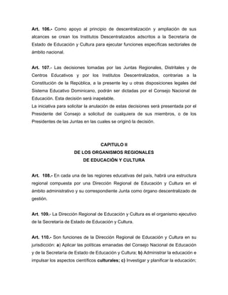 Art. 106.- Como apoyo al principio de descentralización y ampliación de sus
alcances se crean los Institutos Descentralizados adscritos a la Secretaría de
Estado de Educación y Cultura para ejecutar funciones específicas sectoriales de
ámbito nacional.
Art. 107.- Las decisiones tomadas por las Juntas Regionales, Distritales y de
Centros Educativos y por los Institutos Descentralizados, contrarias a la
Constitución de la República, a la presente ley u otras disposiciones legales del
Sistema Educativo Dominicano, podrán ser dictadas por el Consejo Nacional de
Educación. Esta decisión será inapelable.
La iniciativa para solicitar la anulación de estas decisiones será presentada por el
Presidente del Consejo a solicitud de cualquiera de sus miembros, o de los
Presidentes de las Juntas en las cuales se originó la decisión.
CAPITULO II
DE LOS ORGANISMOS REGIONALES
DE EDUCACIÓN Y CULTURA
Art. 108.- En cada una de las regiones educativas del país, habrá una estructura
regional compuesta por una Dirección Regional de Educación y Cultura en el
ámbito administrativo y su correspondiente Junta como órgano descentralizado de
gestión.
Art. 109.- La Dirección Regional de Educación y Cultura es el organismo ejecutivo
de la Secretaría de Estado de Educación y Cultura.
Art. 110.- Son funciones de la Dirección Regional de Educación y Cultura en su
jurisdicción: a) Aplicar las políticas emanadas del Consejo Nacional de Educación
y de la Secretaría de Estado de Educación y Cultura; b) Administrar la educación e
impulsar los aspectos científicos culturales; c) Investigar y planificar la educación;
 