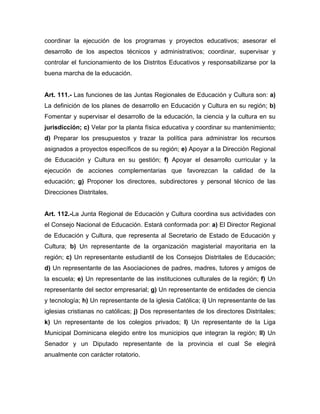 coordinar la ejecución de los programas y proyectos educativos; asesorar el
desarrollo de los aspectos técnicos y administrativos; coordinar, supervisar y
controlar el funcionamiento de los Distritos Educativos y responsabilizarse por la
buena marcha de la educación.
Art. 111.- Las funciones de las Juntas Regionales de Educación y Cultura son: a)
La definición de los planes de desarrollo en Educación y Cultura en su región; b)
Fomentar y supervisar el desarrollo de la educación, la ciencia y la cultura en su
jurisdicción; c) Velar por la planta física educativa y coordinar su mantenimiento;
d) Preparar los presupuestos y trazar la política para administrar los recursos
asignados a proyectos específicos de su región; e) Apoyar a la Dirección Regional
de Educación y Cultura en su gestión; f) Apoyar el desarrollo curricular y la
ejecución de acciones complementarias que favorezcan la calidad de la
educación; g) Proponer los directores, subdirectores y personal técnico de las
Direcciones Distritales.
Art. 112.-La Junta Regional de Educación y Cultura coordina sus actividades con
el Consejo Nacional de Educación. Estará conformada por: a) El Director Regional
de Educación y Cultura, que representa al Secretario de Estado de Educación y
Cultura; b) Un representante de la organización magisterial mayoritaria en la
región; c) Un representante estudiantil de los Consejos Distritales de Educación;
d) Un representante de las Asociaciones de padres, madres, tutores y amigos de
la escuela; e) Un representante de las instituciones culturales de la región; f) Un
representante del sector empresarial; g) Un representante de entidades de ciencia
y tecnología; h) Un representante de la iglesia Católica; i) Un representante de las
iglesias cristianas no católicas; j) Dos representantes de los directores Distritales;
k) Un representante de los colegios privados; l) Un representante de la Liga
Municipal Dominicana elegido entre los municipios que integran la región; ll) Un
Senador y un Diputado representante de la provincia el cual Se elegirá
anualmente con carácter rotatorio.
 