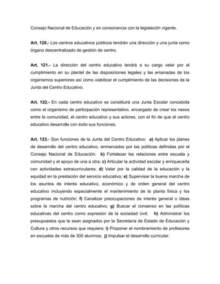 Consejo Nacional de Educación y en consonancia con la legislación vigente.
Art. 120.- Los centros educativos públicos tendrán una dirección y una junta como
órgano descentralizado de gestión de centro.
Art. 121.- La dirección del centro educativo tendrá a su cargo velar por el
cumplimiento en su plantel de las disposiciones legales y las emanadas de los
organismos superiores así como viabilizar el cumplimiento de las decisiones de la
Junta del Centro Educativo.
Art. 122.- En cada centro educativo se constituirá una Junta Escolar concebida
como el organismo de participación representativo, encargado de crear los nexos
entre la comunidad, el centro educativo y sus actores, con el fin de que el centro
educativo desarrolle con éxito sus funciones.
Art. 123.- Son funciones de la Junta del Centro Educativo: a) Aplicar los planes
de desarrollo del centro educativo, enmarcados por las políticas definidas por el
Consejo Nacional de Educación; b) Fortalecer las relaciones entre escuela y
comunidad y el apoyo de una a otra; c) Articular la actividad escolar y enriquecerla
con actividades extracurriculares; d) Velar por la calidad de la educación y la
equidad en la prestación del servicio educativo; e) Supervisar la buena marcha de
los asuntos de interés educativo, económico y de orden general del centro
educativo incluyendo especialmente el mantenimiento de la planta física y los
programas de nutrición; f) Canalizar preocupaciones de interés general o ideas
sobre la marcha del centro educativo; g) Buscar el consenso en las políticas
educativas del centro como expresión de la sociedad civil; h) Administrar los
presupuestos que le sean asignados por la Secretaría de Estado de Educación y
Cultura y otros recursos que requiera; i) Proponer el nombramiento de profesores
en escuelas de más de 300 alumnos; j) Impulsar el desarrollo curricular.
 