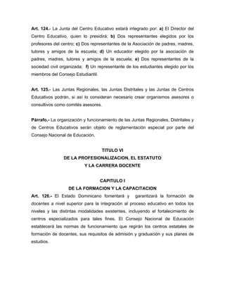 Art. 124.- La Junta del Centro Educativo estará integrado por: a) El Director del
Centro Educativo, quien lo presidirá; b) Dos representantes elegidos por los
profesores del centro; c) Dos representantes de la Asociación de padres, madres,
tutores y amigos de la escuela; d) Un educador elegido por la asociación de
padres, madres, tutores y amigos de la escuela; e) Dos representantes de la
sociedad civil organizada; f) Un representante de los estudiantes elegido por los
miembros del Consejo Estudiantil.
Art. 125.- Las Juntas Regionales, las Juntas Distritales y las Juntas de Centros
Educativos podrán, si así lo consideran necesario crear organismos asesores o
consultivos como comités asesores.
Párrafo.- La organización y funcionamiento de las Juntas Regionales, Distritales y
de Centros Educativos serán objeto de reglamentación especial por parte del
Consejo Nacional de Educación.
TITULO VI
DE LA PROFESIONALIZACION, EL ESTATUTO
Y LA CARRERA DOCENTE
CAPITULO I
DE LA FORMACION Y LA CAPACITACION
Art. 126.- El Estado Dominicano fomentará y garantizará la formación de
docentes a nivel superior para la integración al proceso educativo en todos los
niveles y las distintas modalidades existentes, incluyendo el fortalecimiento de
centros especializados para tales fines. El Consejo Nacional de Educación
establecerá las normas de funcionamiento que regirán los centros estatales de
formación de docentes, sus requisitos de admisión y graduación y sus planes de
estudios.
 