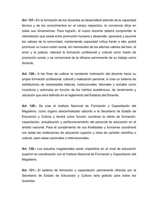 Art. 127.- En la formación de los docentes se desarrollará además de la capacidad
técnica y de los conocimientos en el campo respectivo, la conciencia ética en
todas sus dimensiones. Para lograrlo, el nuevo docente deberá comprender la
interrelación que existe entre promoción humana y desarrollo, apreciará y asumirá
los valores de la comunidad, manteniendo capacidad crítica frente a ella; podrá
promover un nuevo orden social, sin menoscabo de los eternos valores del bien, el
amor y la justicia; valorará la formación profesional y cultural como medio de
promoción social, y se convencerá de la eficacia permanente de su trabajo como
docente.
Art. 128.- A los fines de cultivar la constante motivación del docente hacia su
propia formación profesional, cultural y realización personal, si crea un sistema de
satisfactores de necesidades básicas, institucionales, laborales y sociales como
incentivos y estímulos en función de los méritos académicos, de rendimiento y
ubicación que será definido en el reglamento del Estatuto del Docente.
Art. 129.- Se crea el Instituto Nacional de Formación y Capacitación del
Magisterio, como órgano descentralizado adscrito a la Secretaría de Estado de
Educación y Cultura y tendrá como función coordinar la oferta de formación,
capacitación, actualización y perfeccionamiento del personal de educación en el
ámbito nacional. Para el cumplimiento de sus finalidades y funciones coordinará
con todas las instituciones de educación superior y otras de carácter científico o
cultural, sean estas nacionales o internacionales.
Art. 130.- Los estudios magisteriales serán impartidos en el nivel de educación
superior en coordinación con el Instituto Nacional de Formación y Capacitación del
Magisterio.
Art. 131.- El sistema de formación y capacitación permanente ofrecido por la
Secretaría de Estado de Educación y Cultura será gratuito para todos los
docentes.
 