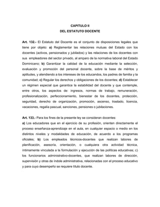 CAPITULO II
DEL ESTATUTO DOCENTE
Art. 132.- El Estatuto del Docente es el conjunto de disposiciones legales que
tiene por objeto: a) Reglamentar las relaciones mutuas del Estado con los
docentes (activos, pensionados y jubilados) y las relaciones de los docentes con
sus empleadores del sector privado, al amparo de la normativa laboral del Estado
Dominicano; b) Garantizar la calidad de la educación mediante la selección,
evaluación y promoción del personal docente, sobre la base de méritos y
aptitudes, y atendiendo a los intereses de los educandos, los padres de familia y la
comunidad; c) Regular los derechos y obligaciones de los docentes; d) Establecer
un régimen especial que garantice la estabilidad del docente y que contemple,
entre otros, los aspectos de: ingresos, normas de trabajo, remuneración,
profesionalización, perfeccionamiento, bienestar de los docentes, protección,
seguridad, derecho de organización, promoción, ascenso, traslado, licencia,
vacaciones, regalía pascual, sanciones, pensiones o jubilaciones.
Art. 133.- Para los fines de la presente ley se consideran docentes:
a) Los educadores que en el ejercicio de su profesión, orienten directamente el
proceso enseñanza-aprendizaje en el aula, en cualquier espacio o medio en los
distintos niveles y modalidades de educación, de acuerdo a los programas
oficiales; b) Los empleados técnicos-docentes que realizan labores de
planificación, asesoría, orientación, o cualquiera otra actividad técnica,
íntimamente vinculada a la formulación y ejecución de las políticas educativas; c)
los funcionarios administrativo-docentes, que realizan labores de dirección,
supervisión y otras de índole administrativa, relacionadas con el proceso educativo
y para cuyo desempeño se requiere título docente.
 