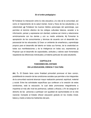 En el orden pedagógico:
f) Fortalecer la interacción entre la vida educativa y la vida de la comunidad, así
como el mejoramiento de la salud mental, moral y física de los estudiantes y la
colectividad; g) Fortalecer los buenos hábitos personajes del aprendizaje, que
permitan el dominio efectivo de los códigos culturales básicos, acceder a la
información, pensar y expresarse con claridad, cuidarse así mismo y relacionarse
armónicamente con los demás y con su medio ambiente; h) Fomentar la
apropiación de los conocimientos y técnicas de acuerdo con el desarrollo bio-
psicosocial de los educandos; i) Crear un ambiente de enseñanza y aprendizaje
propicio para el desarrollo del talento en todas sus formas, de la creatividad en
todas sus manifestaciones y de la inteligencia en todas sus, expresiones; j)
Propiciar que el desarrollo de capacidades, actitudes y valores sean fomentados
respetando las diferencias individuales y el talento particular de cada estudiante.
CAPITULO III
FUNCIONES DEL ESTADO
EN LA EDUCACION, CIENCIA Y CULTURA
Art. 7.- El Estado tiene como finalidad primordial promover el bien común,
posibilitando la creación de las condiciones sociales que permitan a los integrantes
de la comunidad nacional alcanzar mayor realización personal, espiritual, material
y social. Entre las actividades específicas que conllevan a la creación de estas
condiciones, está la educación, la cual debe promoverse integralmente e
impartirse al más alto nivel de pertinencia, calidad y eficacia, a fin de asegurar el
derecho de las personas a participar con igualdad de oportunidades en la vida
nacional. Compete al Estado ofrecer educación gratuita en los niveles inicial,
básico y medio a todos los habitantes del país.
 
