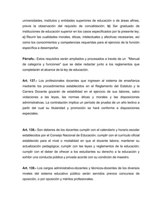 universidades, institutos y entidades superiores de educación o de áreas afines,
previa la observación del requisito de convalidación; b) Ser graduado de
instituciones de educación superior en los casos especificados por la presente ley;
c) Reunir las cualidades morales, éticas, intelectuales y afectivas necesarias, así
como los conocimientos y competencias requeridas para el ejercicio de la función
específica a desempeñar.
Párrafo.- Estos requisitos serán ampliados y procesados a través de un "Manual
de categoría y funciones" que se debe redactar junto a los reglamentos que
completarán el alcance de la ley de educación.
Art. 137.- Los profesionales docentes que ingresen al sistema de enseñanza
mediante los procedimientos establecidos en el Reglamento del Estatuto y la
Carrera Docente gozarán de estabilidad en el ejercicio de sus labores, salvo
violaciones a las leyes, las normas éticas y morales y las disposiciones
administrativas. La contratación implica un período de prueba de un año lectivo a
partir del cual su titularidad y promoción se hará conforme a disposiciones
especiales.
Art. 138.- Son deberes de los docentes cumplir con el calendario y horario escolar
establecidos por el Consejo Nacional de Educación; cumplir con el currículo oficial
establecido para el nivel o modalidad en que el docente labora; mantener su
actualización pedagógica; cumplir con las leyes y reglamentos de la educación;
cumplir con el deber de ofrecer a los estudiantes su derecho a la educación y
exhibir una conducta pública y privada acorde con su condición de maestro.
Art. 139.- Los cargos administrativo-docentes y técnicos-docentes de los diversos
niveles del sistema educativo público serán servidos previos concursos de
oposición, o por oposición y méritos profesionales.
 