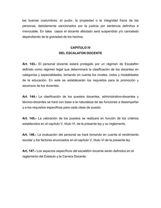 las buenas costumbres, el pudor, la propiedad o la integridad física de las
personas, debidamente sancionados por la justicia por sentencia definitiva e
irrevocable. En tales casos el docente afectado será suspendido y/o cancelado
dependiendo de la gravedad de los hechos.
CAPITULO IV
DEL ESCALAFON DOCENTE
Art. 143.- El personal docente estará protegido por un régimen de Escalafón
definido como régimen legal que determinará la clasificación de los docentes en
categorías y especialidades, tomando en cuenta los niveles, ciclos y modalidades
de la educación. En este se establecerán los requisitos para la promoción y
ascensos de los docentes.
Art. 144.- La clasificación de los puestos docentes, administrativo-docentes y
técnico-docentes se hará con base a la naturaleza de las funciones a desempeñar
y a los requisitos específicos para cada clase de puesto.
Art. 145.- La valoración de los puestos se realizará en función de los criterios
establecidos en el capítulo V, título VI, de la presente ley y su reglamento.
Art. 146.- La evaluación del personal se hará tomando en cuenta el rendimiento
escolar y los factores enunciados en el capítulo V, título VI de la presente ley.
Art. 147.- Los aspectos específicos del escalafón docente serán definidos en el
reglamento del Estatuto y la Carrera Docente.
 
