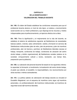 CAPITULO V
DE LA DIGNIFICACION Y
VALORACION DEL TRABAJO DOCENTE
Art. 148.- Es deber del Estado establecer las condiciones necesarias para que el
profesional docente alcance un nivel de vida digno, un estatus y reconocimiento
social acorde con su misión profesional y que disponga de los recursos y medios
indispensables para el perfeccionamiento y el ejercicio efectivo de su labor.
Art. 149.- Para la dignificación y el mejoramiento de la vida del docente, se
establece el sistema de satisfactores siguiente: a) Satisfactores de necesidades
básicas (salario, vivienda, salud, alimentación, vestido y formación en servicio); b)
Satisfactores institucionales (plan de retiro, plan de pensiones y plan de incentivos
profesionales, plan de licencia y permiso); c) Satisfactores laborales (acceso al
trabajo, transporte, condiciones de trabajo, condiciones de ubicación del centro
donde trabaja y ámbito organizacional); d) Satisfactores sociales (estatus en la
sociedad, enriquecimiento cultural y recreo, recreación, uso tiempo libre,
preparación para la jubilación).
Art. 150.- La valoración del personal docente Se basará en los siguientes criterios:
la capacidad, la formación, el rendimiento, la localización del centro donde trabaja,
el grado que atiende, el escalafón, la responsabilidad y los reconocimientos por
obras escritas o méritos sobresalientes.
Art. 151.- La política salarial, de valorización del trabajo docente se vinculará al
Escalafón Magisterial, con el esquema de incentivos como sigue: a) Incentivos
personales y la profesionalización; b) Incentivos institucionales; c) Incentivos de
seguridad social; d) Incentivos laborales.
 
