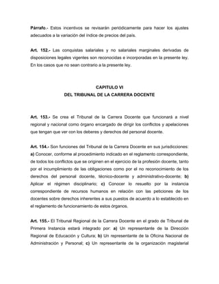 Párrafo.- Estos incentivos se revisarán periódicamente para hacer los ajustes
adecuados a la variación del índice de precios del país.
Art. 152.- Las conquistas salariales y no salariales marginales derivadas de
disposiciones legales vigentes son reconocidas e incorporadas en la presente ley.
En los casos que no sean contrario a la presente ley.
CAPITULO VI
DEL TRIBUNAL DE LA CARRERA DOCENTE
Art. 153.- Se crea el Tribunal de la Carrera Docente que funcionará a nivel
regional y nacional como órgano encargado de dirigir los conflictos y apelaciones
que tengan que ver con los deberes y derechos del personal docente.
Art. 154.- Son funciones del Tribunal de la Carrera Docente en sus jurisdicciones:
a) Conocer, conforme al procedimiento indicado en el reglamento correspondiente,
de todos los conflictos que se originen en el ejercicio de la profesión docente, tanto
por el incumplimiento de las obligaciones como por el no reconocimiento de los
derechos del personal docente, técnico-docente y administrativo-docente; b)
Aplicar el régimen disciplinario; c) Conocer lo resuelto por la instancia
correspondiente de recursos humanos en relación con las peticiones de los
docentes sobre derechos inherentes a sus puestos de acuerdo a lo establecido en
el reglamento de funcionamiento de estos órganos.
Art. 155.- El Tribunal Regional de la Carrera Docente en el grado de Tribunal de
Primera Instancia estará integrado por: a) Un representante de la Dirección
Regional de Educación y Cultura; b) Un representante de la Oficina Nacional de
Administración y Personal; c) Un representante de la organización magisterial
 