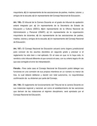 mayoritaria; d) Un representante de las asociaciones de padres, madres, tutores y
amigos de la escuela; e) Un representante del Consejo Nacional de Educación;
Art. 156.- El tribunal de la Carrera Docente en el grado de tribunal de apelación
estará integrado por: a) Un representante de la Secretaría de Estado de
Educación y Cultura (SEEC); b)Un representante de la Oficina Nacional de
Administración y Personal (ONAP); c) Un representante de la organización
mayoritaria de docentes; d) Un representante de las asociaciones de padres,
madres, tutores y amigos de la escuela; e) Un representante del Consejo Nacional
de Educación;
Art. 157.- El Consejo Nacional de Educación actuará como órgano jurisdiccional
para conocer de los asuntos decididos en segundo grado y precisar si el
reglamento ha sido bien o mal aplicado. En el caso en que no lo haya sido, lo
remitirá a otro tribunal diferente al que conoció el caso, con su criterio legal a fin de
que sea corregido el error de interpretación.
Párrafo.- Para cada caso el Consejo Nacional de Educación podrá delegar sus
funciones en una comisión de sus propios miembros en un número no menor de
tres, la cual deberá deliberar y decidir con total autonomía, no requiriéndose
confirmación de su dictamen por parte del Consejo.
Art. 158.- El reglamento de funcionamiento del Tribunal de la carrera Docente en
sus instancias regional y nacional, así como el establecimiento de las sanciones
que deriven de las violaciones al régimen disciplinario, será aprobado por el
Consejo Nacional de Educación.
 