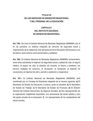 TITULO VII
DE LOS SERVICIOS DE BIENESTAR MAGISTERIAL
Y DEL PERSONAL DE LA EDUCACIÓN
CAPITULO I
DEL INSTITUTO NACIONAL
DE BIENESTAR MAGISTERIAL
Art. 159.- Se crea el Instituto Nacional de Bienestar Magisterial (INABIMA) con el
fin de coordinar un sistema integrado de servicios de seguridad social y
mejoramiento de la calidad de vida del personal de la Educación Dominicana y sus
familiares, tanto activos como pensionados y jubilados.
Art. 160.- El Instituto Nacional de Bienestar Magisterial (INABIMA) comprenderá,
entre otras actividades el régimen de seguridad social y calidad de vida: el seguro
médico, el seguro de vida, la dotación de vivienda, el ahorro y préstamo, los
servicio múltiples de consumo, la recreación, el transporte, el régimen de
vacaciones y el régimen de retiro, pensión y jubilación y cooperativo.
Art. 161.- El Instituto Nacional de Bienestar Magisterial (INABIMA) será
coordinado por un Consejo de Directores integrado de la manera siguiente: a) El
Secretario de Estado de Educación y Cultura, quien lo presidirá; b) El Secretario
de Estado de Trabajo; c) El Secretario de Estado de Finanzas; d) El Director
General del Instituto Dominicano de Seguros Sociales; e) Dos representantes de
la organización magisterial mayoritaria, uno proveniente del sector público y otro
del sector privado de la educación; f) Un representante de los empleadores del
sector privado.
 