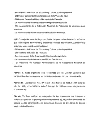 - El Secretario de Estado de Educación y Cultura, quien lo presidirá.
- El Director General del Instituto Nacional de la Vivienda, INVI.
- El Gerente General del Banco Nacional de la Vivienda.
- Un representante de la Organización Magisterial mayoritaria.
- Un representante de la federación Nacional de Patronatos de Viviendas para
Maestros.
- Un representante de la Cooperativa Nacional de Maestros.
d) El Consejo Nacional de Seguridad Social del personal de Educación y Cultura,
que se encargará de coordinar y ofrecer los servicios de pensiones, jubilaciones y
seguro de vida, estará conformado por:
- El Secretario de Estado de Educación y Cultura, quien lo presidirá.
- El Secretario de Estado de Finanzas;
- Dos representes de la Organización Magisterial mayoritaria.
- Un representante de la Asociación Médica Dominicana.
- El Presidente del Consejo Administración de la Cooperativa Nacional de
Maestros.
Párrafo II.- Cada organismo será coordinado por un Director Ejecutivo que
participará en las reuniones de los consejos nacionales con voz, pero sin voto.
Párrafo III.- Los Decretos Nos. 27-45 del 12 de febrero de 1985, 543-86 del 2 de
julio de 1986 y el No. 90-96 de fecha 3 de mayo de 1996 son partes integrantes de
la presente ley.
Párrafo IV.- Para unificar las categorías de los organismos que integran el
INABIMA a partir de la promulgación de la presente ley, la junta de Directores del
Seguro Médico para Maestros se denominará Consejo de Directores del Seguro
Médico de los Maestros.
 