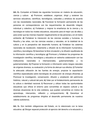 Art. 8.- Competen al Estado las siguientes funciones en materia de educación,
ciencia y cultura: a) Promover, establecer, organizar, dirigir y sostener los
servicios educativos, científicos, tecnológicos, culturales y artísticos de acuerdo
con las necesidades nacionales; b) Favorecer la formación permanente de las
personas en correspondencia con los requerimientos de desarrollo integral,
individual y colectivo; c) Fortalecer y mejorar la enseñanza de la ciencia y la
tecnología en todos los niveles educativos, educando para el mejor uso de ellas y
para evitar que las mismas impacten negativamente en las personas y en el medio
ambiente; d) Fortalecer la interacción de las ciencias sociales y humanas, la
filosofía y las artes, con las ciencias exactas y naturales, en la totalidad de la
cultura y en la perspectiva del desarrollo humano; e) Fortalecer los sistemas
nacionales de recolección, tratamiento y difusión de la información humanística,
científica y tecnológica; f) Garantizar la libre circulación y la difusión equilibrada de
la información científica y tecnológica; g) Promover y fortalecer los programas de
investigación científica, tecnológica y educativa en estrecha colaboración con las
instituciones nacionales e internacionales, gubernamentales y no
gubernamentales; h) Propiciar la formación e información sobre riesgos naturales
de orígenes diversos, su evaluación y la forma de atenuar sus efectos; i) Fomentar
la adecuada utilización de las fuentes de energía, propiciar la capacitación
científica especializada sobre tecnologías de producción de energía eficientes; j)
Promover la investigación, conservación, difusión y ampliación del patrimonio
histórico, natural y cultural del país; k) Velar por el fortalecimiento permanente de
la cultura e identidad nacional; l) Reconocer y utilizar todas las oportunidades
educativas que ofrece el entorno para convertirlas en espacio cultural y las
diversas situaciones de la vida cotidiana, que puedan convertirse en motivo de
aprendizaje, intercambio, reflexión y enriquecimiento; ll) Garantizar el
establecimiento de programas dirigidos al desarrollo permanente de nuestros
valores autóctonos.
Art. 9.- Son también obligaciones del Estado, en lo relacionado con la tarea
educativa: a) Otorgar especial protección al ejercicio del derecho a la educación y
 