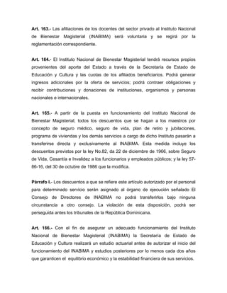 Art. 163.- Las afiliaciones de los docentes del sector privado al Instituto Nacional
de Bienestar Magisterial (INABIMA) será voluntaria y se regirá por la
reglamentación correspondiente.
Art. 164.- El Instituto Nacional de Bienestar Magisterial tendrá recursos propios
provenientes del aporte del Estado a través de la Secretaría de Estado de
Educación y Cultura y las cuotas de los afiliados beneficiarios. Podrá generar
ingresos adicionales por la oferta de servicios; podrá contraer obligaciones y
recibir contribuciones y donaciones de instituciones, organismos y personas
nacionales e internacionales.
Art. 165.- A partir de la puesta en funcionamiento del Instituto Nacional de
Bienestar Magisterial, todos los descuentos que se hagan a los maestros por
concepto de seguro médico, seguro de vida, plan de retiro y jubilaciones,
programa de viviendas y los demás servicios a cargo de dicho Instituto pasarán a
transferirse directa y exclusivamente al INABIMA. Esta medida incluye los
descuentos previstos por la ley No.82, da 22 de diciembre de 1966, sobre Seguro
de Vida, Cesantía e Invalidez a los funcionarios y empleados públicos; y la ley 57-
86-16, del 30 de octubre de 1986 que la modifica.
Párrafo I.- Los descuentos a que se refiere este artículo autorizado por el personal
para determinado servicio serán asignado al órgano de ejecución señalado El
Consejo de Directores de INABIMA no podrá transferirlos bajo ninguna
circunstancia a otro consejo. La violación de esta disposición, podrá ser
perseguida antes los tribunales de la República Dominicana.
Art. 166.- Con el fin de asegurar un adecuado funcionamiento del Instituto
Nacional de Bienestar Magisterial (INABIMA) la Secretaría de Estado de
Educación y Cultura realizará un estudio actuarial antes de autorizar el inicio del
funcionamiento del INABIMA y estudios posteriores por lo menos cada dos años
que garanticen el equilibrio económico y la estabilidad financiera de sus servicios.
 